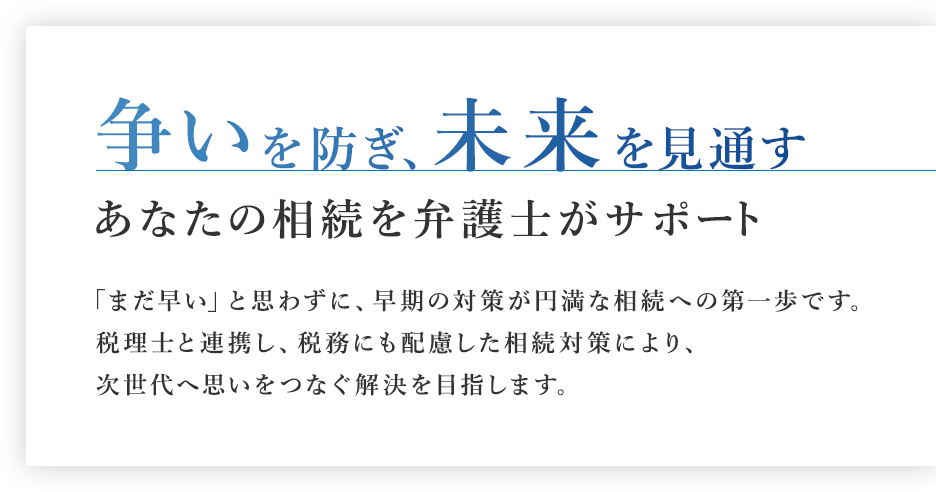 争いを防ぎ、未来を見通す あなたの相続を弁護士がサポート「まだ早い」と思わずに、早期の対策が円満な相続への第一歩です。税理士連携による税務も考慮した対策で、次の世代へ思いを繋ぐ解決を目指します。